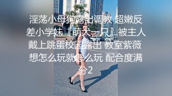 淫荡小母狗露出调教 超嫩反差小学妹『萌犬一只』被主人戴上跳蛋校园露出 教室紫薇 想怎么玩就怎么玩 配合度满分2