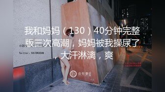 我和妈妈（130）40分钟完整版三次高潮，妈妈被我操尿了，大汗淋漓，爽