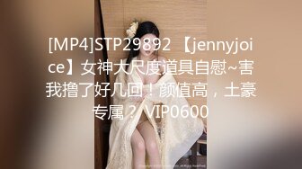 [MP4]STP29892 【jennyjoice】女神大尺度道具自慰~害我撸了好几回！颜值高，土豪专属？ VIP0600