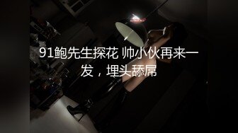 91鲍先生探花 帅小伙再来一发，埋头舔屌