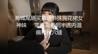 商城尾随买童话书抹胸花裙女神妹❤️零距离看到半透内湿痕和长穴缝