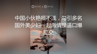 中国小伙艳福不浅，勾引多名国外美少妇一起激情操逼口爆肛交