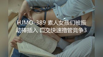 HJMO-389 素人女孩们被振动棒插入 口交快速撸管竞争3