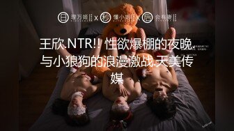 王欣.NTR!! 性欲爆棚的夜晚.与小狼狗的浪漫激战.天美传媒