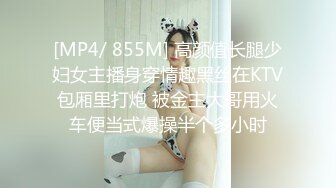 [MP4/ 855M] 高颜值长腿少妇女主播身穿情趣黑丝在KTV包厢里打炮 被金主大哥用火车便当式爆操半个多小时