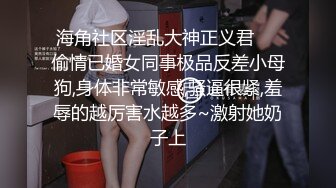 海角社区淫乱大神正义君❤️偷情已婚女同事极品反差小母狗,身体非常敏感,骚逼很紧,羞辱的越厉害水越多~激射她奶子上