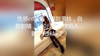 性感cd蜜酱：骚腿黑丝，自慰射精，180斤大老虎后入，要艹死妹妹了！