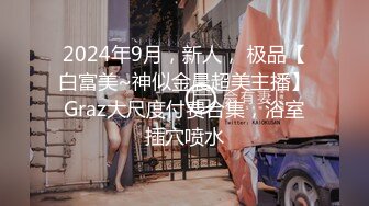 2024年9月，新人， 极品【白富美~神似金晨超美主播】Graz大尺度付费合集，浴室插穴喷水