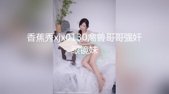 香蕉秀xjx0130禽兽哥哥强奸眼镜妹