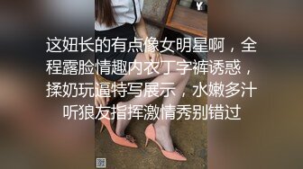 这妞长的有点像女明星啊，全程露脸情趣内衣丁字裤诱惑，揉奶玩逼特写展示，水嫩多汁听狼友指挥激情秀别错过