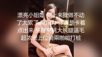 漂亮小姐姐 你上来我做不动了太累了 啊用力 你真是卡着点出来 身材高挑大长腿逼毛超浓密上位骑乘啪啪打桩