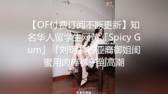 【OF付费订阅不断更新】知名华人留学生网黄「Spicy Gum」「刘玥」被亚裔御姐闺蜜用肉棒裤干到高潮