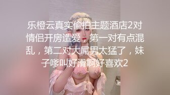 乐橙云真实偸拍主题酒店2对情侣开房造爱，第一对有点混乱，第二对大屌男太猛了，妹子嗲叫好滑啊好喜欢2