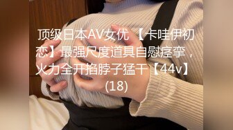 顶级日本AV女优 【卡哇伊初恋】最强尺度道具自慰痉挛，火力全开掐脖子猛干【44v】 (18)