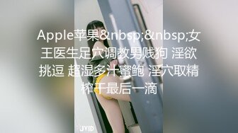 Apple苹果&nbsp;&nbsp;女王医生足穴调教男贱狗 淫欲挑逗 超湿多汁蜜鲍 淫穴取精榨干最后一滴