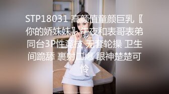 STP18031 高颜值童颜巨乳〖你的娇妹妹〗午夜和表哥表弟同台3P性竞技 无套轮操 卫生间跪舔 裹射口爆 眼神楚楚可怜