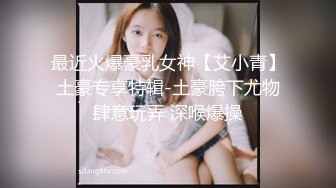 最近火爆豪乳女神【艾小青】土豪专享特辑-土豪胯下尤物肆意玩弄 深喉爆操