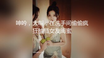 呻吟，大叫，在洗手间偷偷疯狂抽插女友闺蜜