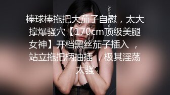 棒球棒拖把大茄子自慰，太大撑爆骚穴【170cm顶级美腿女神】开档黑丝茄子插入 ，站立拖把柄抽插 ，极其淫荡太骚