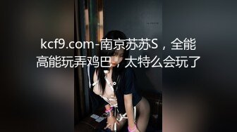 kcf9.com-南京苏苏S，全能高能玩弄鸡巴，太特么会玩了。