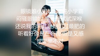 ✨眼镜娘小姐姐✨清纯小学霸闷骚眼镜娘 学妹想试试深喉 还说我的鸡儿是她见过最肥的 听着好像是在夸我 但是又感觉哪里不对