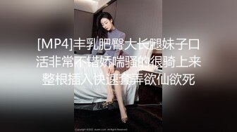 [MP4]丰乳肥臀大长腿妹子口活非常不错娇喘骚的很骑上来整根插入快速套弄欲仙欲死