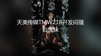 天美传媒TMW218开发闷骚白虎妹