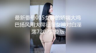 最新番号015女神的娇喘大鸡巴扬风用大屌征服女神对白淫荡720P完整版