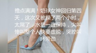 撸点满满！奶球女神回归第四天，这次又被操了两个小时，太屌了，水量一直保持，尖叫惨叫整个人快要虚脱，哭腔叫床带劲