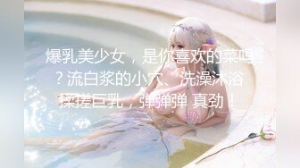 爆乳美少女，是你喜欢的菜吗？流白浆的小穴、洗澡沐浴 揉搓巨乳，弹弹弹 真劲！