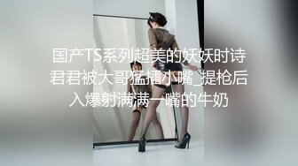 国产TS系列超美的妖妖时诗君君被大哥猛插小嘴_提枪后入爆射满满一嘴的牛奶