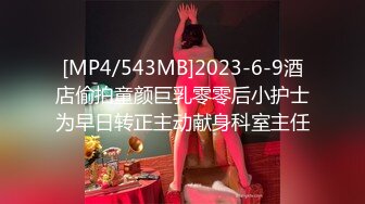 [MP4/543MB]2023-6-9酒店偷拍童颜巨乳零零后小护士为早日转正主动献身科室主任