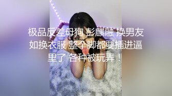 极品反差母狗 彭麒融 换男友如换衣服 整个脚都要插进逼里了 各种被玩弄！