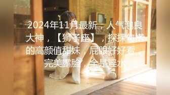 2024年11月最新，人气泡良大神，【狮子座】，探探勾搭的高颜值甜妹，屁眼好好看，完美露脸，全是淫水