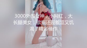 3000外围女神，小网红，大长腿美女，欲拒还迎羞涩又饥渴，精彩佳作