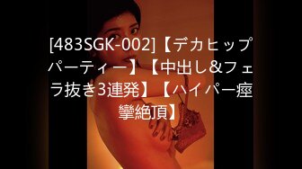 [483SGK-002]【デカヒップパーティー】【中出し&フェラ抜き3連発】【ハイパー痙攣絶頂】