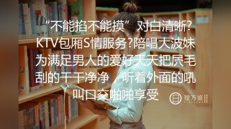 “不能掐不能摸”对白清晰?KTV包厢S情服务?陪唱大波妹为满足男人的爱好天天把屄毛刮的干干净净，听着外面的吼叫口交啪啪享受