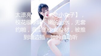 太漂亮了，【一个小丸子】，校花级学妹，嫩的出水，无套约啪，典型的少女身材，被推到墙边插，呻吟真动听