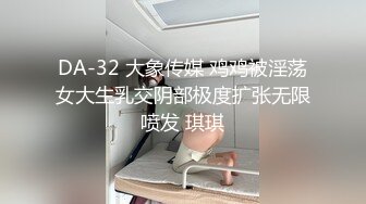 DA-32 大象传媒 鸡鸡被淫荡女大生乳交阴部极度扩张无限喷发 琪琪