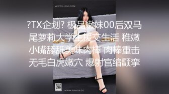 ?TX企划? 极品嫩妹00后双马尾萝莉大学生援交生活 稚嫩小嘴舔舐美味肉棒 肉棒重击无毛白虎嫩穴 爆射宫缩颤挛