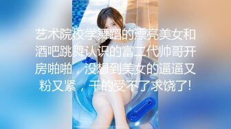 艺术院校学舞蹈的漂亮美女和酒吧跳舞认识的富二代帅哥开房啪啪，没想到美女的逼逼又粉又紧，干的受不了求饶了!