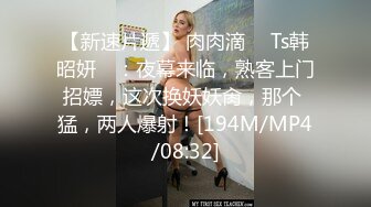 【新速片遞】 肉肉滴 ♈ Ts韩昭妍♈ ：夜幕来临，熟客上门招嫖，这次换妖妖肏，那个 猛，两人爆射！[194M/MP4/08:32]