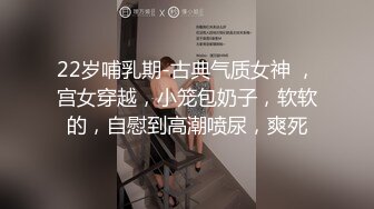 22岁哺乳期-古典气质女神 ，宫女穿越，小笼包奶子，软软的，自慰到高潮喷尿，爽死