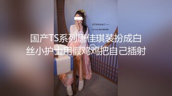 国产TS系列唐佳琪装扮成白丝小护士用假鸡鸡把自己插射