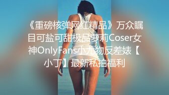 《重磅核弹网红精品》万众瞩目可盐可甜极品萝莉Coser女神OnlyFans小尤物反差婊【小丁】最新私拍福利