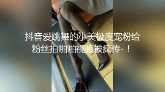 抖音爱跳舞的小美极度宠粉给粉丝拍啪啪视频被疯传-！