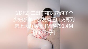 [2DF2] 二哥午夜探花约了个少妇啪啪，沙发摸逼口交再到床上大力猛操_[MP4/91.4MB][BT种子]