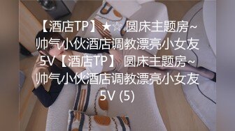 【酒店TP】★☆ 圆床主题房~帅气小伙酒店调教漂亮小女友5V【酒店TP】 圆床主题房~帅气小伙酒店调教漂亮小女友5V (5)