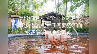 -高价约炮大学毕业不久的无业少女做爱配合任何姿势下面水多啪啪响适合调教