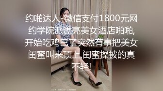 约啪达人-微信支付1800元网约学院派漂亮美女酒店啪啪,开始吃鸡巴了突然有事把美女闺蜜叫来顶上,闺蜜操被的真不轻!